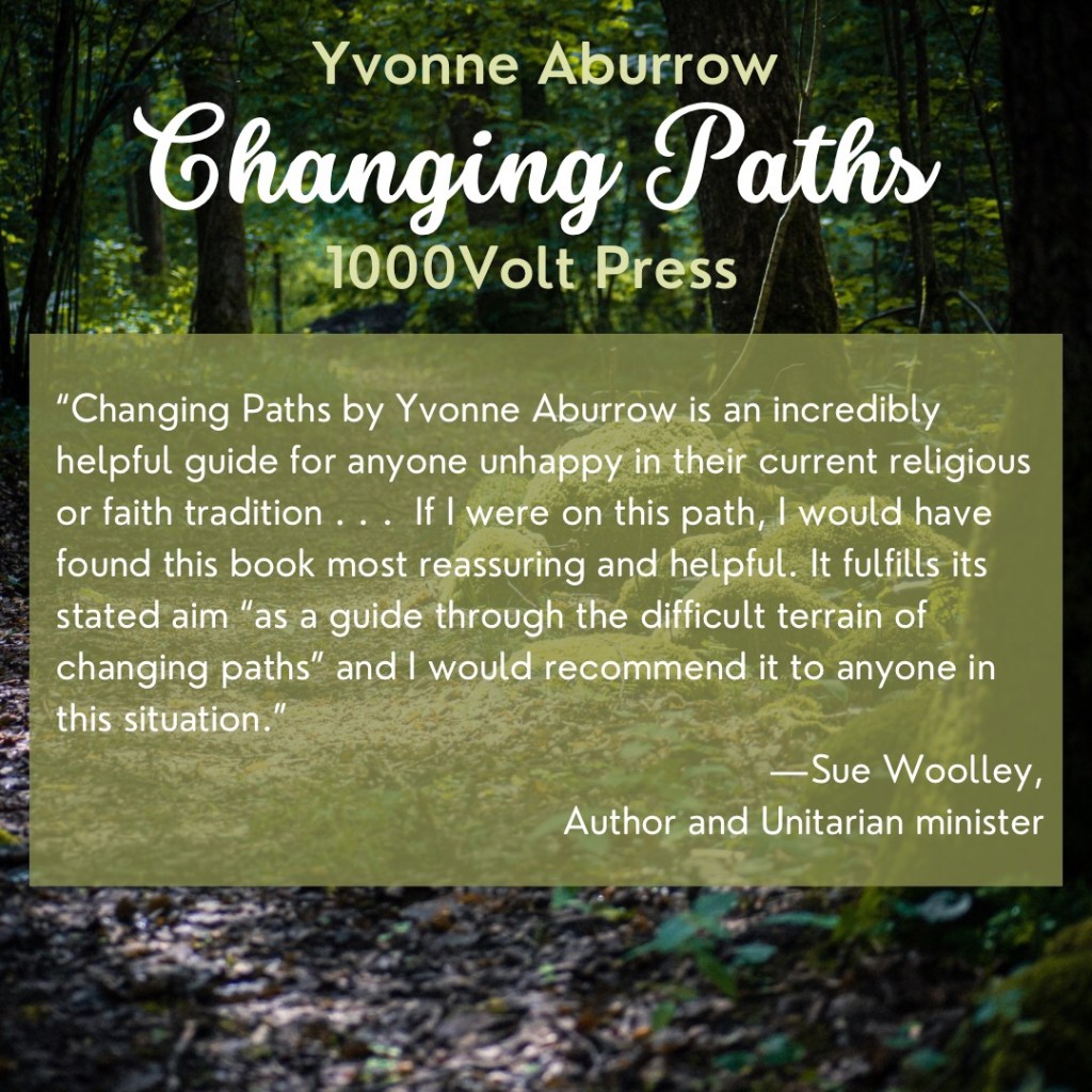 Changing Paths by Yvonne Aburrow is an incredibly helpful guide for anyone unhappy in their current religious or faith tradition. In their introduction, the author states that, “The goal of the book is to help you decide your own path by guiding you through the perils and pitfalls of the terrain, and asking questions to help you deepen your understanding of the reasons for your desire to change paths.” This promise is fulfilled.

The section on Leaving Your Current Tradition covers many of the common reasons for dissatisfaction with or unhappiness about your current tradition and takes the reader through the process of sitting with their discomfort, so that they are ready to leave.

The second section is Joining Paganism, in which Aburrow describes the slow process of identifying your new spiritual home and gradually settling into it. The process could equally be applied to other faith traditions. The book also brings together several testimonies from people who have found a home in Paganism after leaving other traditions. Each chapter includes some questions for journaling with, and a short meditation. If I were on this path, I would have found this book most reassuring and helpful. It fulfills its stated aim “as a guide through the difficult terrain of changing paths” and I would recommend it to anyone in this situation.

—Sue Woolley,
Author and Unitarian minister