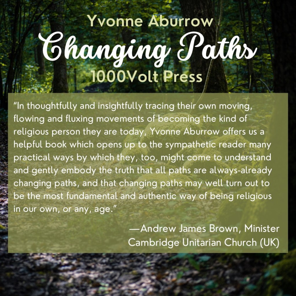 In thoughtfully and insightfully tracing their own moving, flowing and fluxing movements of becoming the kind of religious person they are today, Yvonne Aburrow offers us a helpful book which opens up to the sympathetic reader many practical ways by which they, too, might come to understand and gently embody the truth that all paths are always-already changing paths, and that changing paths may well turn out to be the most fundamental and authentic way of being religious in our own, or any, age.”
—Andrew James Brown, Minister
Cambridge Unitarian Church (UK)