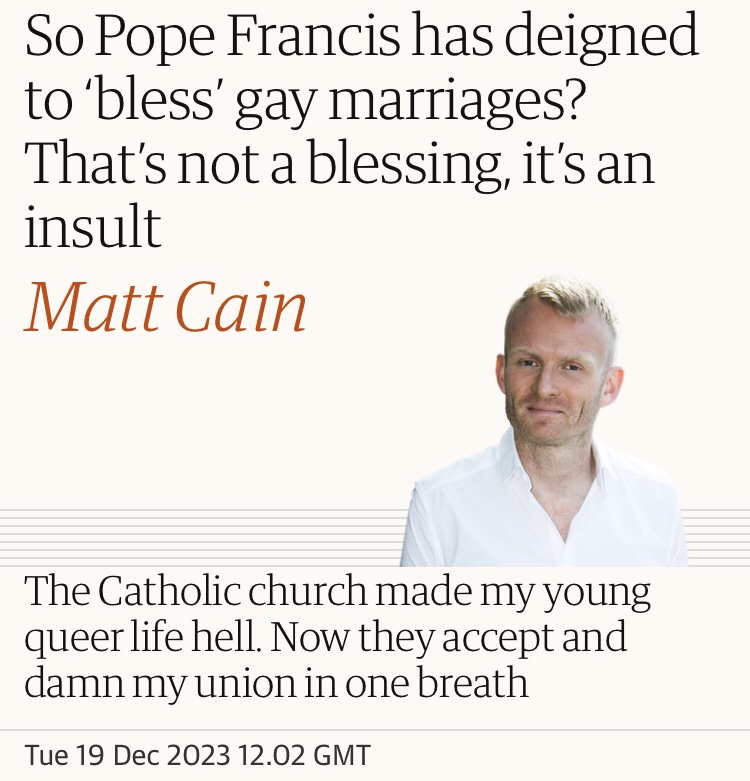So Pope Francis has deigned to ‘bless’ gay marriages? That’s not a blessing, it’s an insult.

Matt Cain in The Guardian.

The Catholic church made my young queer life hell. Now they accept and damn my union in one breath. 

Tue 19 Dec 2023 12.02 GMT 