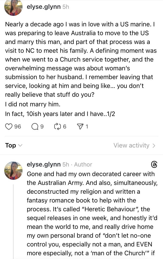 Nearly a decade ago I was in love with a US marine. I was preparing to leave Australia to move to the US and marry this man, and part of that process was a visit to NC to meet his family. A defining moment was when we went to a Church service together, and the overwhelming message was about woman’s submission to her husband. I remember leaving that service, looking at him and being like… you don’t really believe that stuff do you? 
I did not marry him.

In fact, 10ish years later and I have gone and had my own decorated career with the Australian Army. And also, simultaneously, deconstructed my religion and written a fantasy romance book to help with the process. It’s called “Heretic Behaviour”, the sequel releases in one week, and honestly it’d mean the world to me, and really drive home my own personal brand of “don’t let no-one control you, especially not a man, and EVEN more especially, not a ‘man of the Church’” if you’d help out with my pre-sales. The ebook is 99c on Amazon.