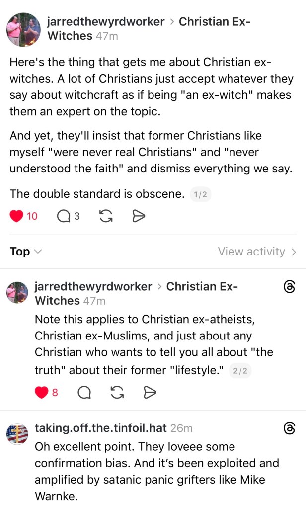 Jarred the wyrd-worker on Christian Ex-Witches: 
“Here's the thing that gets me about Christian ex-witches. A lot of Christians just accept whatever they say about witchcraft as if being "an ex-witch" makes them an expert on the topic.
And yet, they'll insist that former Christians like myself "were never real Christians" and "never understood the faith" and dismiss everything we say.
The double standard is obscene. Note this applies to Christian ex-atheists, Christian ex-Muslims, and just about any Christian who wants to tell you all about "the truth" about their former "lifestyle."

Reply from taking off the tinfoil hat: 
Oh excellent point. They love some confirmation bias. And it's been exploited and amplified by satanic panic grifters like Mike Warnke.