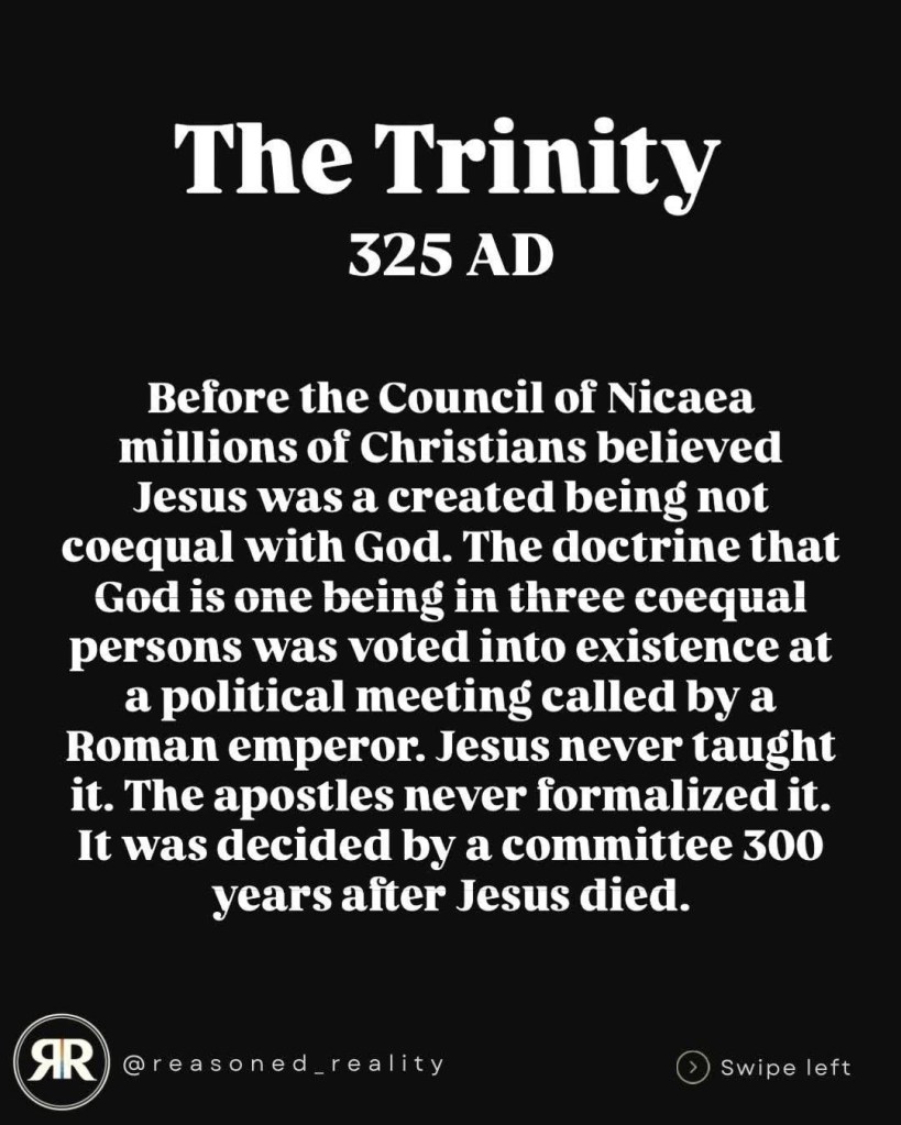The Trinity
325 AD
Before the Council of Nicaea millions of Christians believed Jesus was a created being not coequal with God. The doctrine that God is one being in three coequal persons was voted into existence at a political meeting called by a Roman emperor. Jesus never taught it. The apostles never formalized it.
It was decided by a committee 300 years alter Jesus died.