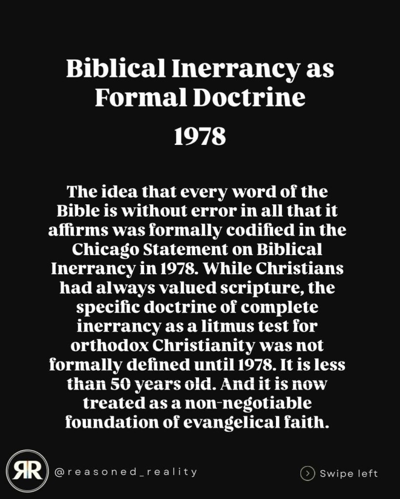 Biblical Inerrancy as
Formal Doctrine
1978
The idea that every word of the Bible is without error in all that it affirms was formally codified in the Chicago Statement on Biblical Inerrancy in 1978. While Christians had always valued scripture, the specific doctrine of complete inerrancy as a litmus test for orthodox Christianity was not formally defined until 1978. It is less than 50 years old. And it is now treated as a non negotiable foundation of evangelical faith.