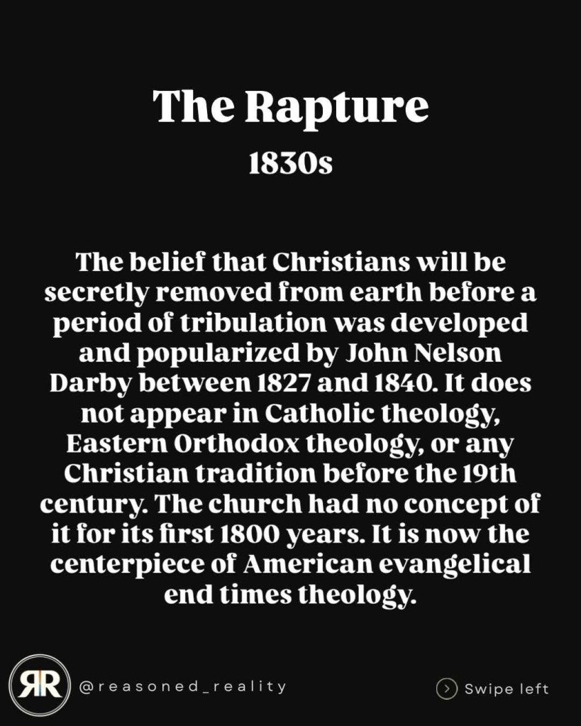 The Rapture
1830s
The belief that Christians will be secretly removed from earth before a period of tribulation was developed and popularized by John Nelson
Darby between 1827 and 1840. It does not appear in Catholic theology, Eastern Orthodox theology, or any Christian tradition before the 19th century. The church had no concept of it for its first 1800 years. It is now the centerpiece of American evangelical end times theology.