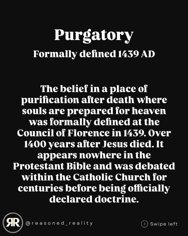 Purgatory
Formally defined 1439 AD
The belief in a place of
purification after death where souls are prepared for heaven was formally defined at the Council of Florence in 1439. Over 1400 years after Jesus died. It appears nowhere in the Protestant Bible and was debated within the Catholic Church for centuries before being officially declared doctrine.