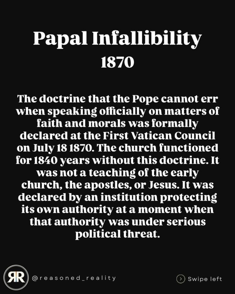 Papal Infallibility
1870
The doctrine that the Pope cannot err when speaking officially on matters of faith and morals was formally declared at the First Vatican Council on July 18 1870. The church functioned for 1840 years without this doctrine. It was not a teaching of the early church, the apostles, or Jesus. It was declared by an institution protecting its own authority at a moment when that authority was under serious political threat.